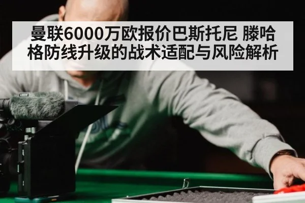 曼联6000万欧报价巴斯托尼 滕哈格防线升级的战术适配与风险解析