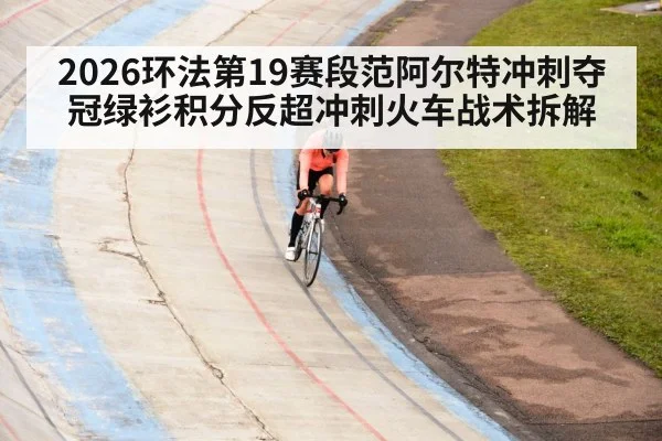 2026环法第19赛段范阿尔特冲刺夺冠绿衫积分反超冲刺火车战术拆解